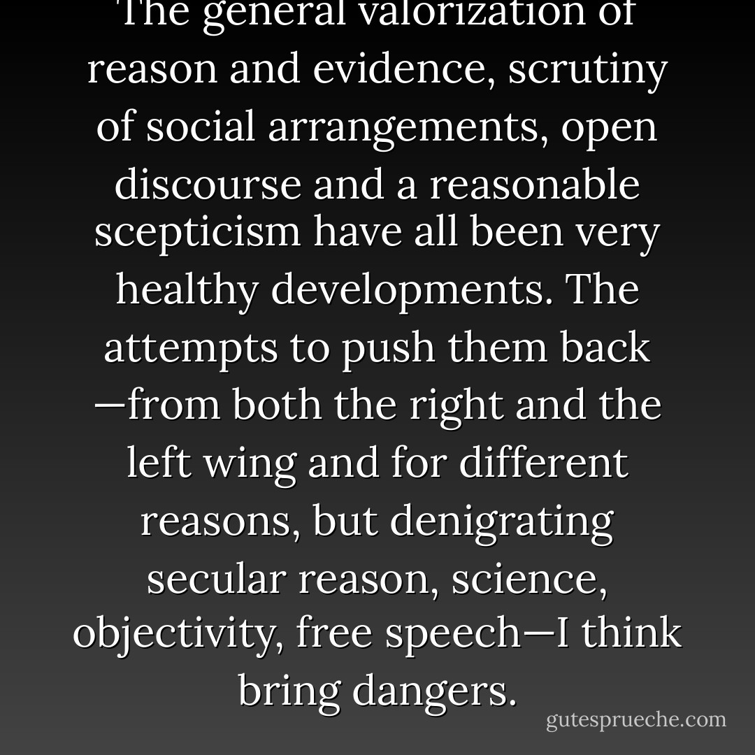 The general valorization of reason and evidence, scrutiny of social arrangements, open discourse and a reasonable scepticism have all been very healthy developments. The attempts to push them back —from both the right and the left wing and for different reasons, but denigrating secular reason, science, objectivity, free speech—I think bring dangers. - 