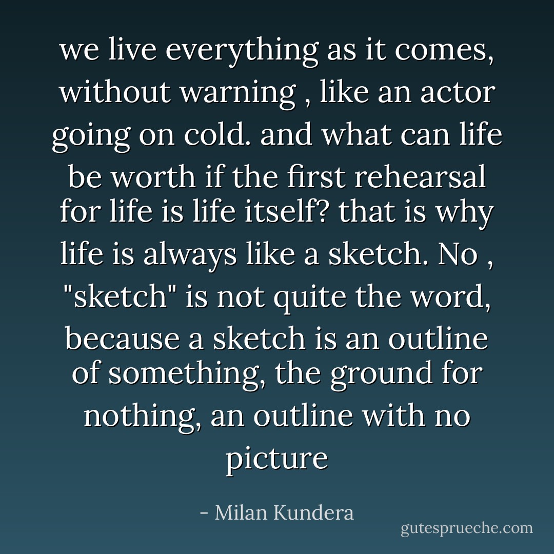 we live everything as it comes, without warning , like an actor going on cold. and what can life be worth if the first rehearsal for life is life itself? that is why life is always like a sketch. No , "sketch" is not quite the word, because a sketch is an outline of something, the ground for nothing, an outline with no picture - Milan Kundera