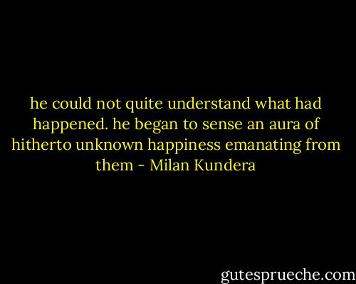 he could not quite understand what had happened. he began to sense an aura of hitherto unknown happiness emanating from them - Milan Kundera