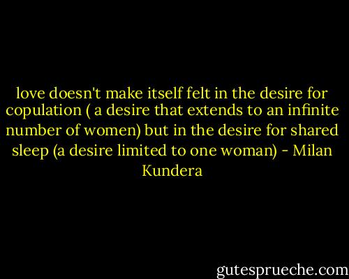 love doesn't make itself felt in the desire for copulation ( a desire that extends to an infinite number of women) but in the desire for shared sleep (a desire limited to one woman) - Milan Kundera
