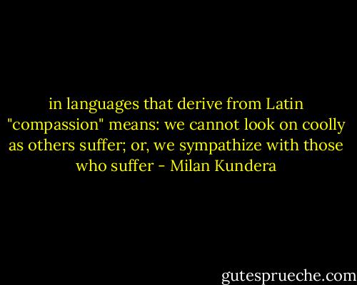 in languages that derive from Latin "compassion" means: we cannot look on coolly as others suffer; or, we sympathize with those who suffer - Milan Kundera