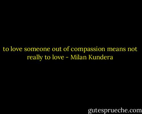 to love someone out of compassion means not really to love - Milan Kundera