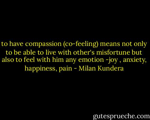 to have compassion (co-feeling) means not only to be able to live with other's misfortune but also to feel with him any emotion -joy , anxiety, happiness, pain - Milan Kundera