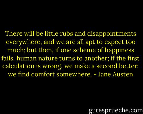 There will be little rubs and disappointments everywhere, and we are all apt to expect too much; but then, if one scheme of happiness fails, human nature turns to another; if the first calculation is wrong, we make a second better: we find comfort somewhere. - Jane Austen