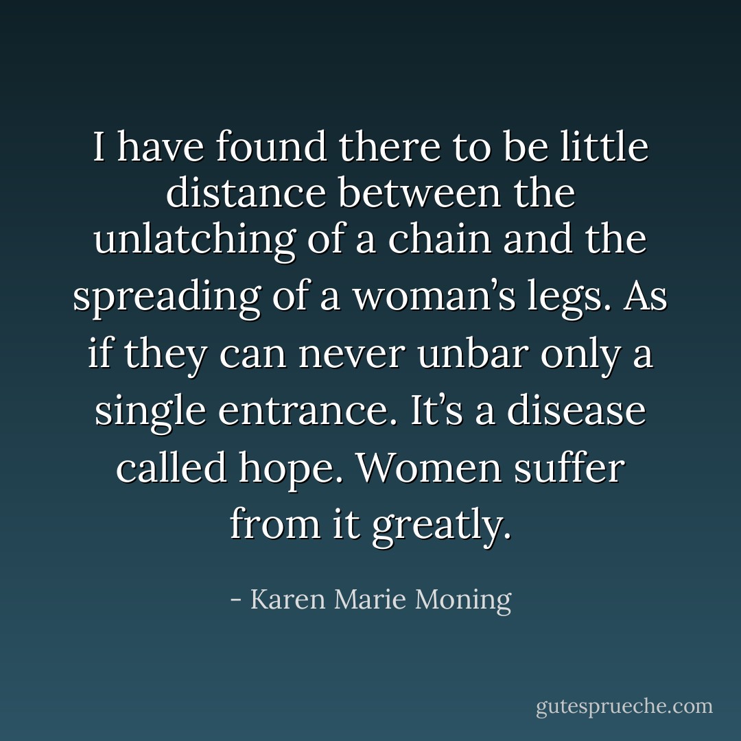 I have found there to be little distance between the unlatching of a chain and the spreading of a woman’s legs. As if they can never unbar only a single entrance. It’s a disease called hope. Women suffer from it greatly. - Karen Marie Moning