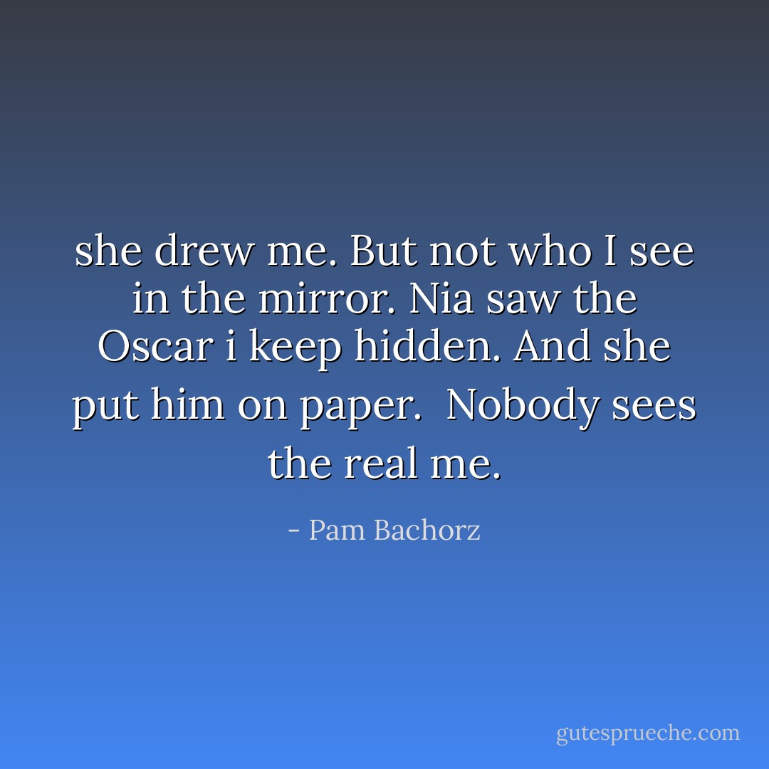 she drew me. But not who I see in the mirror. Nia saw the Oscar i keep hidden. And she put him on paper.<br /> Nobody sees the real me. - Pam Bachorz