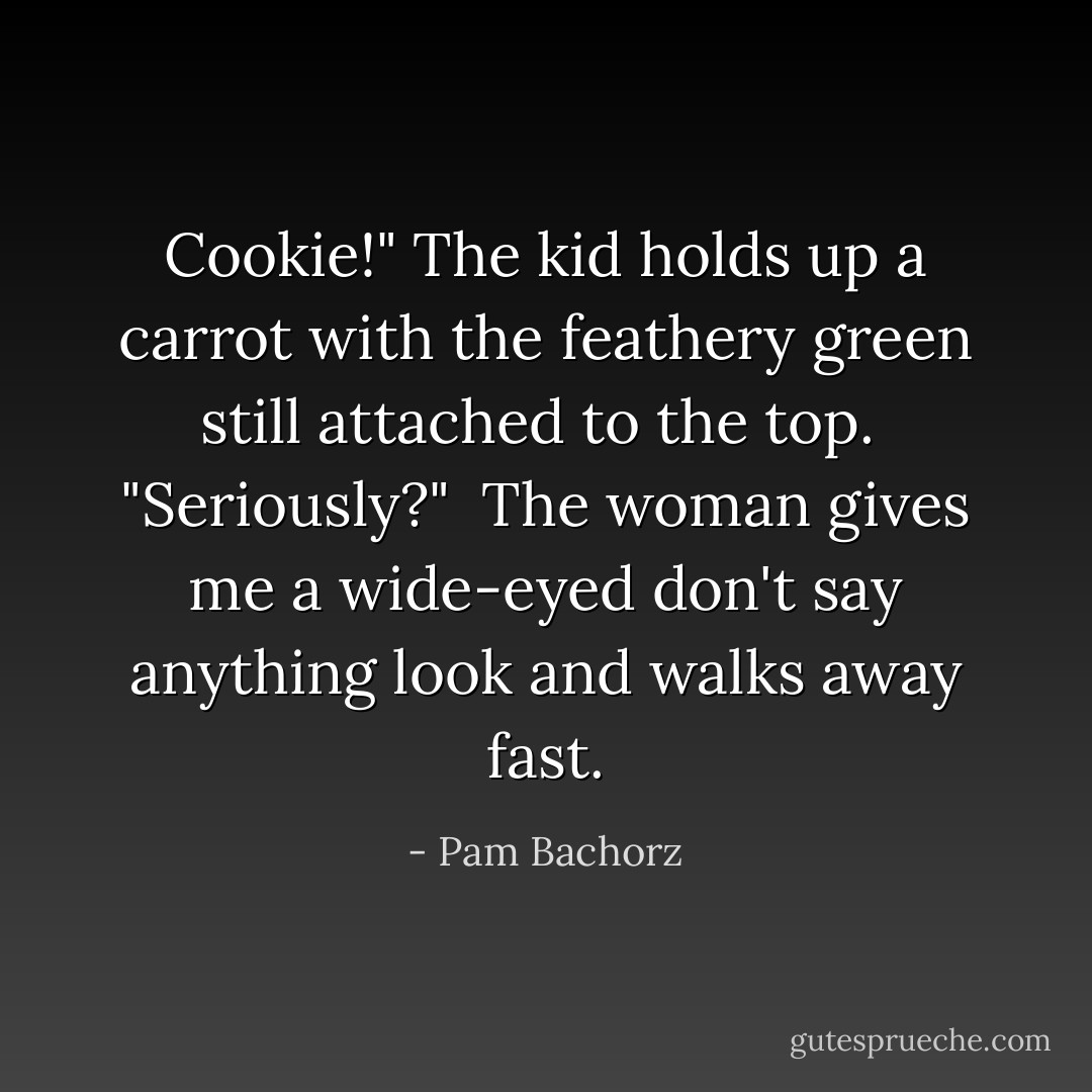Cookie!" The kid holds up a carrot with the feathery green still attached to the top.<br /> "Seriously?"<br /> The woman gives me a wide-eyed don't say anything look and walks away fast. - Pam Bachorz