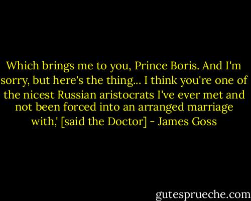 Which brings me to you, Prince Boris. And I'm sorry, but here's the thing... I think you're one of the nicest Russian aristocrats I've ever met and not been forced into an arranged marriage with,' [said the Doctor] - James Goss