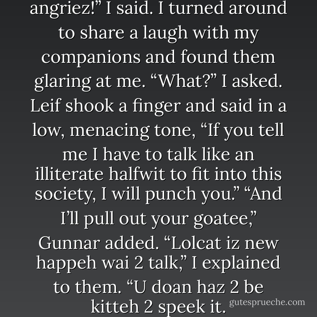 Oh noes, kitteh haz major angriez!” I said. I turned around to share a laugh with my companions and found them glaring at me. “What?” I asked.<br />Leif shook a finger and said in a low, menacing tone, “If you tell me I have to talk like an illiterate halfwit to fit into this society, I will punch you.”<br />“And I’ll pull out your goatee,” Gunnar added.<br />“Lolcat iz new happeh wai 2 talk,” I explained to them. “U doan haz 2 be kitteh 2 speek it. - Kevin Hearne