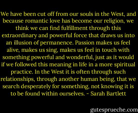 We have been cut off from our souls in the West, and because romantic love has become our religion, we think we can find fulfillment through this extraordinary and powerful force that draws us into an illusion of permanence. Passion makes us feel alive, makes us sing, makes us feel in touch with something powerful and wonderful, just as it would if we followed this meaning in life in a more spiritual practice. In the West it is often through such relationships, through another human being, that we search desperately for something, not knowing it is to be found within ourselves. - Sarah Bartlett
