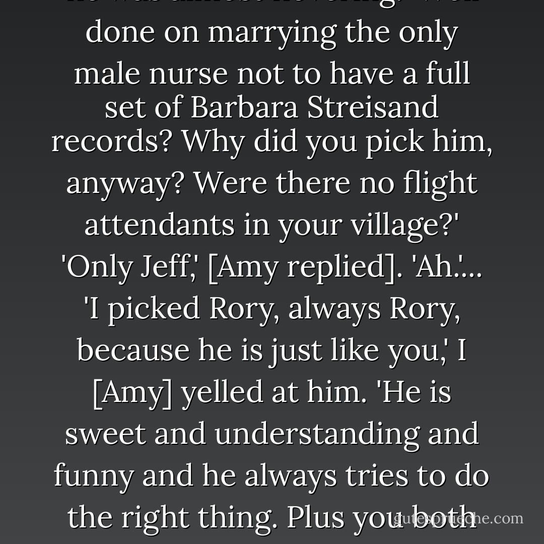 Well, what do you want me to say?' The Doctor was so angry he was almost hovering. 'Well done on marrying the only male nurse not to have a full set of Barbara Streisand records? Why did you pick him, anyway? Were there no flight attendants in your village?'<br />'Only Jeff,' [Amy replied].<br />'Ah.'...<br />'I picked Rory, always Rory, because he is just like you,' I [Amy] yelled at him. 'He is sweet and understanding and funny and he always tries to do the right thing. Plus you both run the same way.'<br />'We do not.'<br />'Do so. - James Goss