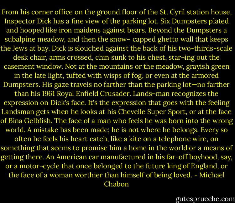 From his corner office on the ground floor of the St. Cyril station house, Inspector Dick has a fine view of the parking lot. Six Dumpsters plated and hooped like iron maidens against bears. Beyond the Dumpsters a subalpine meadow, and then the snow¬ capped ghetto wall that keeps the Jews at bay. Dick is slouched against the back of his two-thirds-scale desk chair, arms crossed, chin sunk to his chest, star¬ing out the casement window. Not at the mountains or the meadow, grayish green in the late light, tufted with wisps of fog, or even at the armored Dumpsters. His gaze travels no farther than the parking lot—no farther than his 1961 Royal Enfield Crusader. Lands¬man recognizes the expression on Dick's face. It's the expression that goes with the feeling Landsman gets when he looks at his Chevelle Super Sport, or at the face of Bina Gelbfish. The face of a man who feels he was born into the wrong world. A mistake has been made; he is not where he belongs. Every so often he feels his heart catch, like a kite on a telephone wire, on something that seems to promise him a home in the world or a means of getting there. An American car manufactured in his far-off boyhood, say, or a motor¬cycle that once belonged to the future king of England, or the face of a woman worthier than himself of being loved. - Michael Chabon