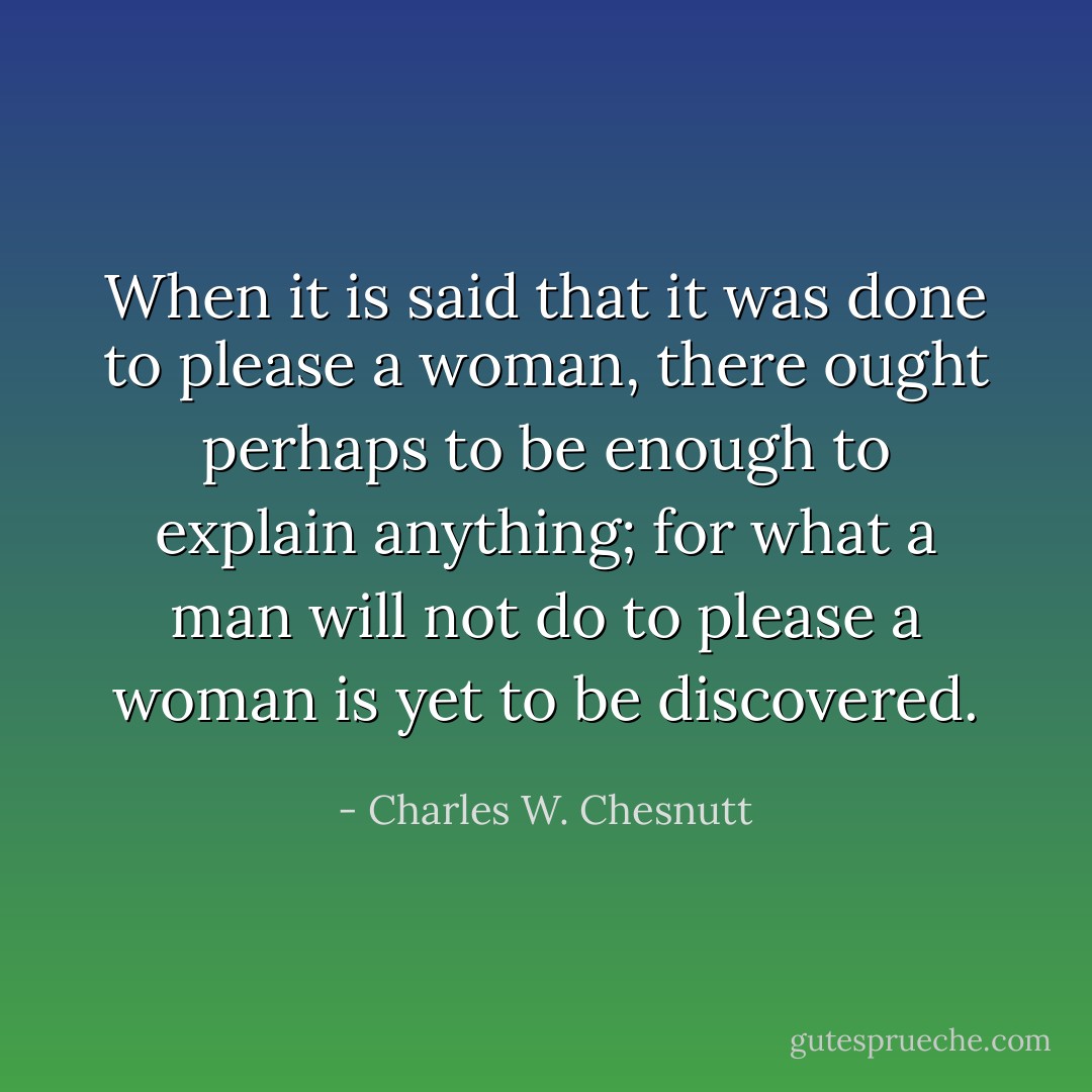 When it is said that it was done to please a woman, there ought perhaps to be enough to explain anything; for what a man will not do to please a woman is yet to be discovered. - Charles W. Chesnutt