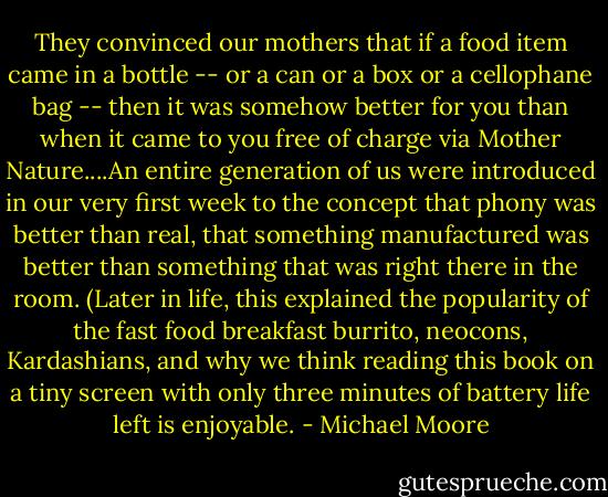 They convinced our mothers that if a food item came in a bottle -- or a can or a box or a cellophane bag -- then it was somehow better for you than when it came to you free of charge via Mother Nature....An entire generation of us were introduced in our very first week to the concept that phony was better than real, that something manufactured was better than something that was right there in the room. (Later in life, this explained the popularity of the fast food breakfast burrito, neocons, Kardashians, and why we think reading this book on a tiny screen with only three minutes of battery life left is enjoyable. - Michael Moore