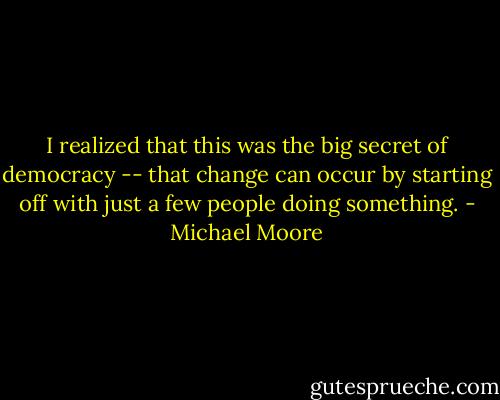 I realized that this was the big secret of democracy -- that change can occur by starting off with just a few people doing something. - Michael Moore