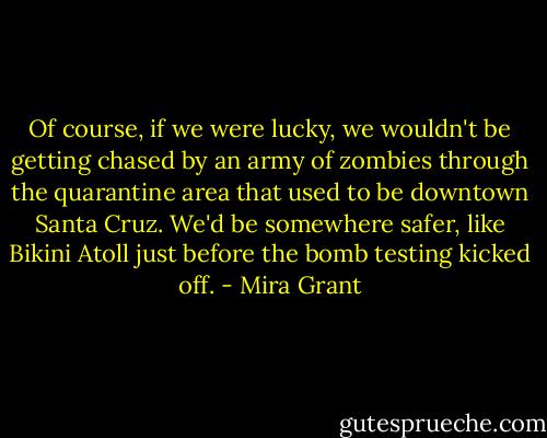 Of course, if we were lucky, we wouldn't be getting chased by an army of zombies through the quarantine area that used to be downtown Santa Cruz. We'd be somewhere safer, like Bikini Atoll just before the bomb testing kicked off. - Mira Grant