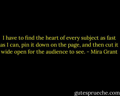 I have to find the heart of every subject as fast as I can, pin it down on the page, and then cut it wide open for the audience to see. - Mira Grant