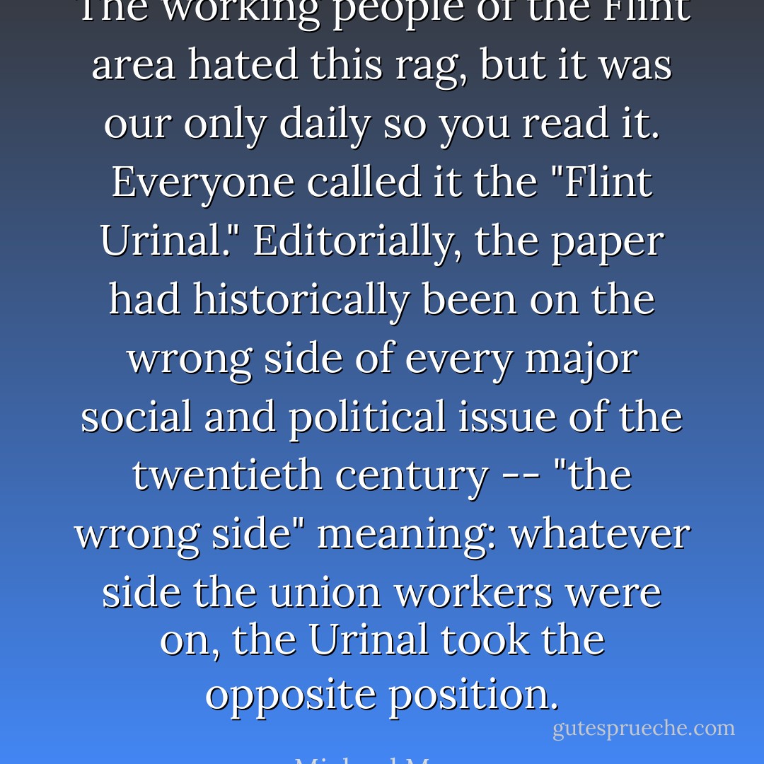The working people of the Flint area hated this rag, but it was our only daily so you read it. Everyone called it the "Flint Urinal." Editorially, the paper had historically been on the wrong side of every major social and political issue of the twentieth century -- "the wrong side" meaning: whatever side the union workers were on, the Urinal took the opposite position. - Michael Moore