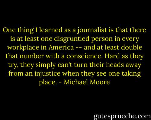 One thing I learned as a journalist is that there is at least one disgruntled person in every workplace in America -- and at least double that number with a conscience. Hard as they try, they simply can't turn their heads away from an injustice when they see one taking place. - Michael Moore