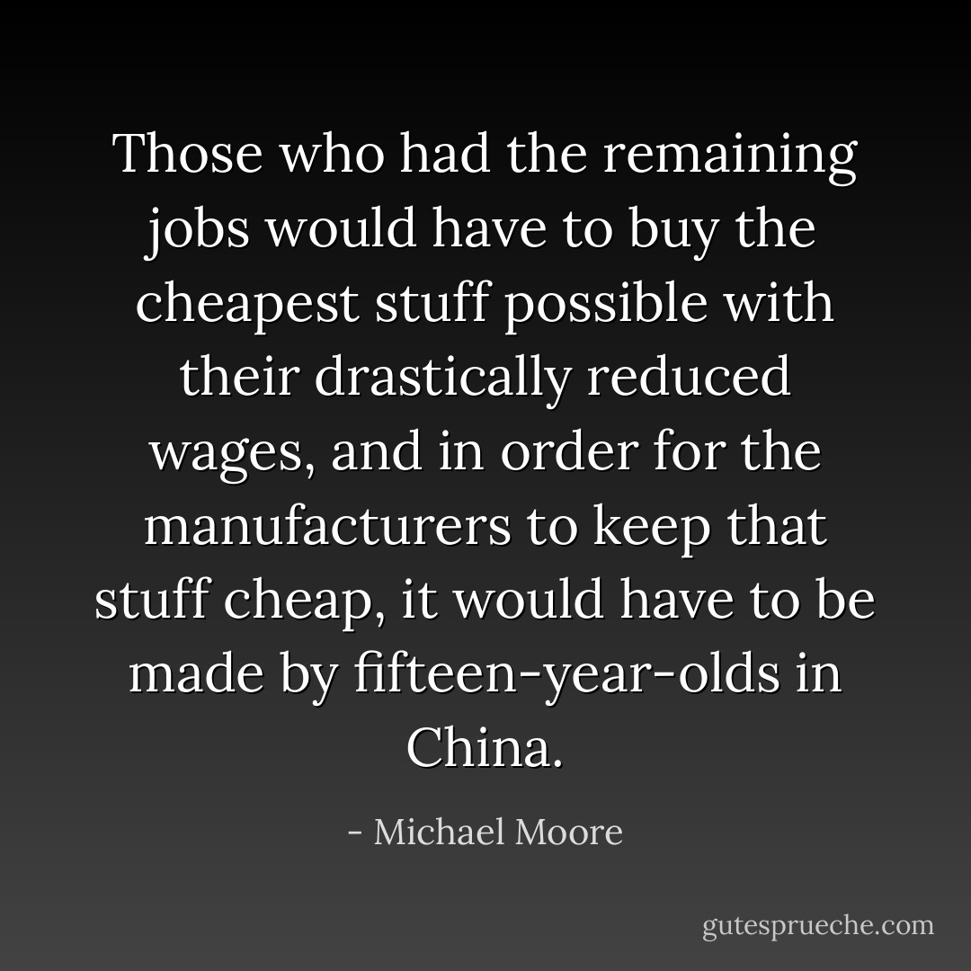 Those who had the remaining jobs would have to buy the cheapest stuff possible with their drastically reduced wages, and in order for the manufacturers to keep that stuff cheap, it would have to be made by fifteen-year-olds in China. - Michael Moore
