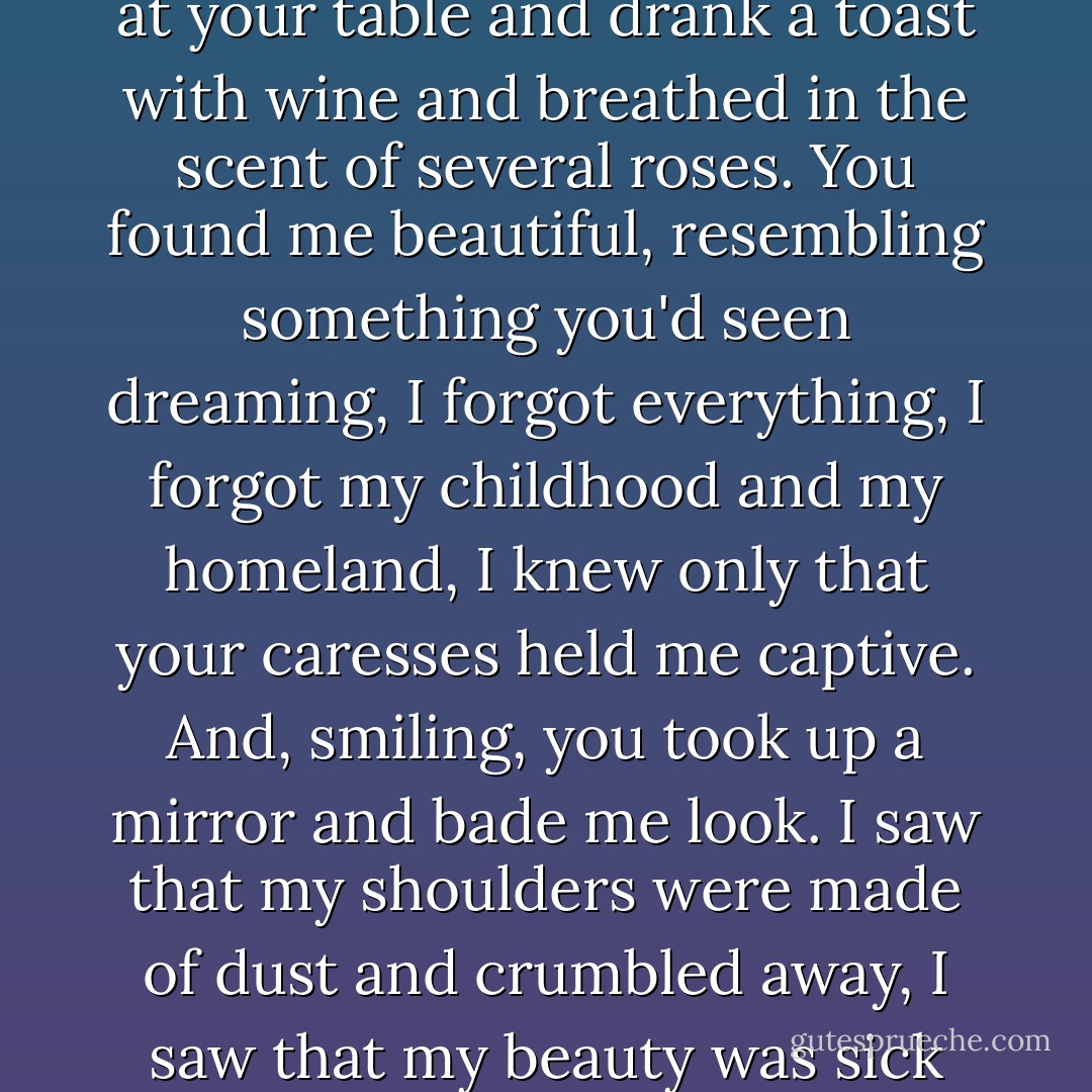 Love<br /><br />My soul was a light-blue gown, sky-coloured;<br />I left it on a cliff by the sea<br />and naked I came to you, resembling a woman.<br />And like a woman I sat at your table<br />and drank a toast with wine and breathed in the scent of several roses.<br />You found me beautiful, resembling something you'd seen dreaming,<br />I forgot everything, I forgot my childhood and my homeland,<br />I knew only that your caresses held me captive.<br />And, smiling, you took up a mirror and bade me look.<br />I saw that my shoulders were made of dust and crumbled away,<br />I saw that my beauty was sick and had no desire other than to - disappear.<br />Oh, hold me close in your arms, so tightly that I need nothing. - Edith Södergran