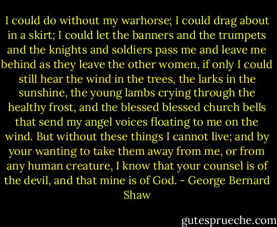 I could do without my warhorse; I could drag about in a skirt; I could let the banners and the trumpets and the knights and soldiers pass me and leave me behind as they leave the other women, if only I could still hear the wind in the trees, the larks in the sunshine, the young lambs crying through the healthy frost, and the blessed blessed church bells that send my angel voices floating to me on the wind. But without these things I cannot live; and by your wanting to take them away from me, or from any human creature, I know that your counsel is of the devil, and that mine is of God. - George Bernard Shaw