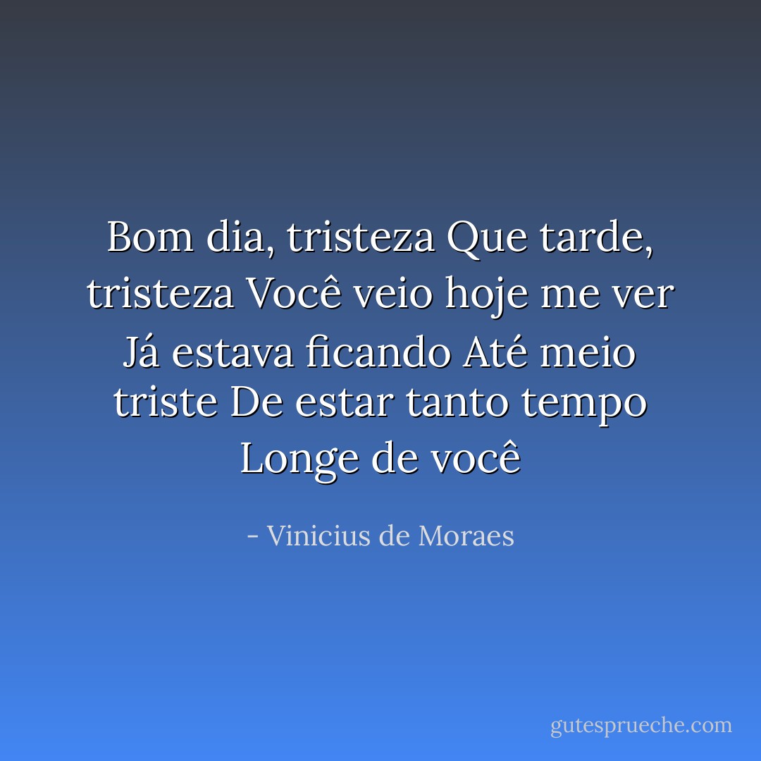 Bom dia, tristeza<br />Que tarde, tristeza<br />Você veio hoje me ver<br />Já estava ficando<br />Até meio triste<br />De estar tanto tempo<br />Longe de você - Vinicius de Moraes