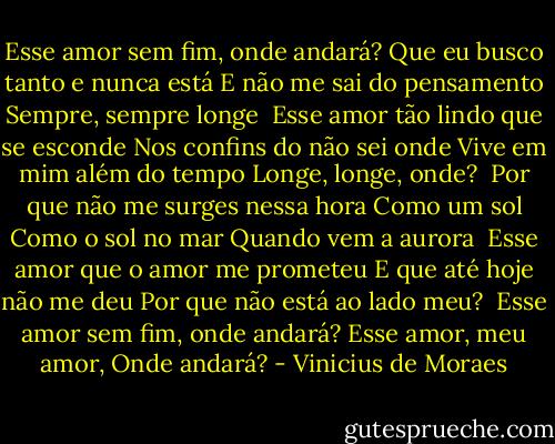 Esse amor sem fim, onde andará?<br />Que eu busco tanto e nunca está<br />E não me sai do pensamento<br />Sempre, sempre longe<br /><br />Esse amor tão lindo que se esconde<br />Nos confins do não sei onde<br />Vive em mim além do tempo<br />Longe, longe, onde?<br /><br />Por que não me surges nessa hora<br />Como um sol<br />Como o sol no mar<br />Quando vem a aurora<br /><br />Esse amor que o amor me prometeu<br />E que até hoje não me deu<br />Por que não está ao lado meu?<br /><br />Esse amor sem fim, onde andará?<br />Esse amor, meu amor,<br />Onde andará? - Vinicius de Moraes