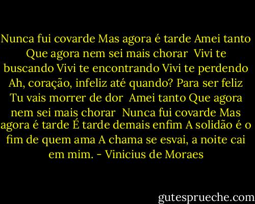 Nunca fui covarde<br />Mas agora é tarde<br />Amei tanto<br />Que agora nem sei mais chorar<br /><br />Vivi te buscando<br />Vivi te encontrando<br />Vivi te perdendo<br />Ah, coração, infeliz até quando?<br />Para ser feliz<br />Tu vais morrer de dor<br /><br />Amei tanto<br />Que agora nem sei mais chorar<br /><br />Nunca fui covarde<br />Mas agora é tarde<br />É tarde demais enfim<br />A solidão é o fim de quem ama<br />A chama se esvai, a noite cai em mim. - Vinicius de Moraes