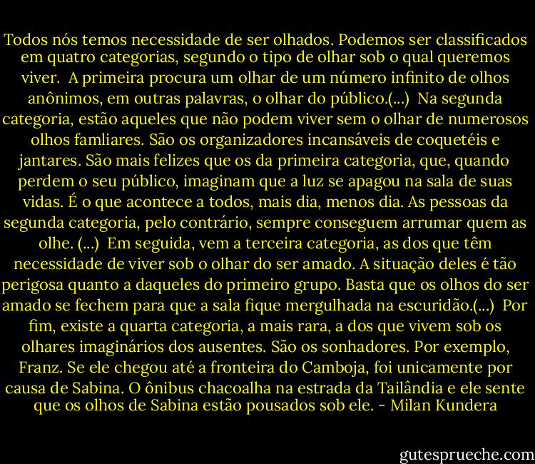 Todos nós temos necessidade de ser olhados. Podemos ser classificados em quatro categorias, segundo o tipo de olhar sob o qual queremos viver.<br /><br />A primeira procura um olhar de um número infinito de olhos anônimos, em outras palavras, o olhar do público.(...)<br /><br />Na segunda categoria, estão aqueles que não podem viver sem o olhar de numerosos olhos famliares. São os organizadores incansáveis de coquetéis e jantares. São mais felizes que os da primeira categoria, que, quando perdem o seu público, imaginam que a luz se apagou na sala de suas vidas. É o que acontece a todos, mais dia, menos dia. As pessoas da segunda categoria, pelo contrário, sempre conseguem arrumar quem as olhe. (...)<br /><br />Em seguida, vem a terceira categoria, as dos que têm necessidade de viver sob o olhar do ser amado. A situação deles é tão perigosa quanto a daqueles do primeiro grupo. Basta que os olhos do ser amado se fechem para que a sala fique mergulhada na escuridão.(...)<br /><br />Por fim, existe a quarta categoria, a mais rara, a dos que vivem sob os olhares imaginários dos ausentes. São os sonhadores. Por exemplo, Franz. Se ele chegou até a fronteira do Camboja, foi unicamente por causa de Sabina. O ônibus chacoalha na estrada da Tailândia e ele sente que os olhos de Sabina estão pousados sob ele. - Milan Kundera