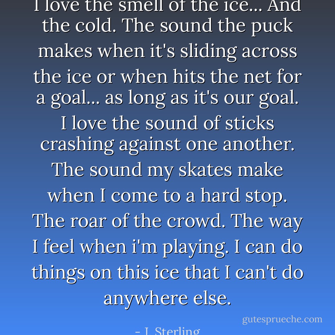 I love the smell of the ice... And the cold. The sound the puck makes when it's sliding across the ice or when hits the net for a goal... as long as it's our goal. I love the sound of sticks crashing against one another. The sound my skates make when I come to a hard stop. The roar of the crowd. The way I feel when i'm playing. I can do things on this ice that I can't do anywhere else. - J. Sterling