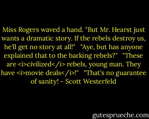 Miss Rogers waved a hand. "But Mr. Hearst just wants a dramatic story. If the rebels destroy us, he'll get no story at all!" <br /><br />"Aye, but has anyone explained that to the barking rebels?" <br /><br />"These are <i>civilized</i> rebels, young man. They have <i>movie deals</i>!" <br /><br />"That's no guarantee of sanity! - Scott Westerfeld
