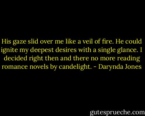 His gaze slid over me like a veil of fire. He could ignite my deepest desires with a single glance. I decided right then and there no more reading romance novels by candelight. - Darynda Jones