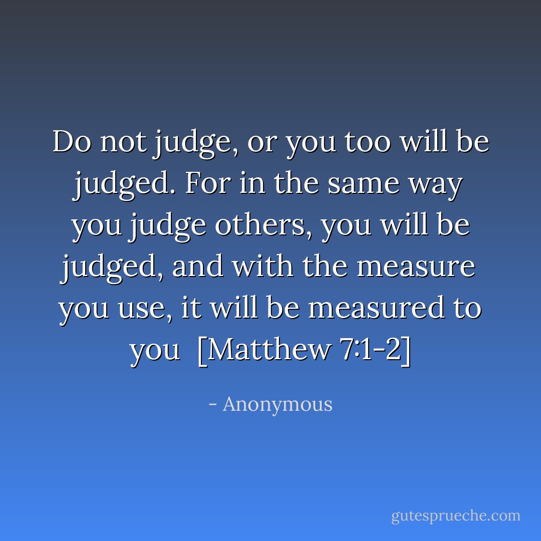 Do not judge, or you too will be judged. For in the same way you judge others, you will be judged, and with the measure you use, it will be measured to you<br /><br />[Matthew 7:1-2] - Anonymous