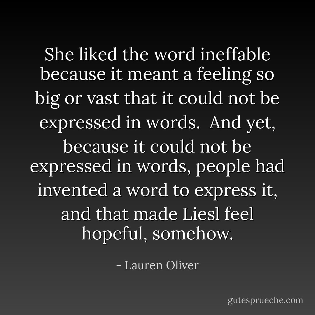 She liked the word <i>ineffable</i> because it meant a feeling so big or vast that it could not be expressed in words.<br /><br />And yet, because it could not be expressed in words, people had invented a word to express it, and that made Liesl feel hopeful, somehow. - Lauren Oliver