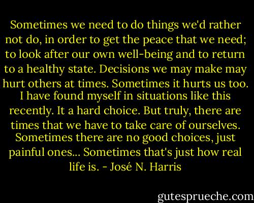 Sometimes we need to do things we'd rather not do, in order to get the peace that we need; to look after our own well-being and to return to a healthy state. Decisions we may make may hurt others at times. Sometimes it hurts us too. I have found myself in situations like this recently. It a hard choice. But truly, there are times that we have to take care of ourselves. Sometimes there are no good choices, just painful ones... Sometimes that's just how real life is. - José N. Harris