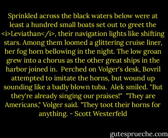 Sprinkled across the black waters below were at least a hundred small boats set out to greet the <i>Leviathan</i>, their navigation lights like shifting stars. Among them loomed a glittering cruise liner, her fog horn bellowing in the night. The low groan grew into a chorus as the other great ships in the harbor joined in.<br /><br />Perched on Volger's desk, Bovril attempted to imitate the horns, but wound up sounding like a badly blown tuba.<br /><br />Alek smiled. "But they're already singing our praises!"<br /><br />"They are Americans," Volger said. "They toot their horns for anything. - Scott Westerfeld