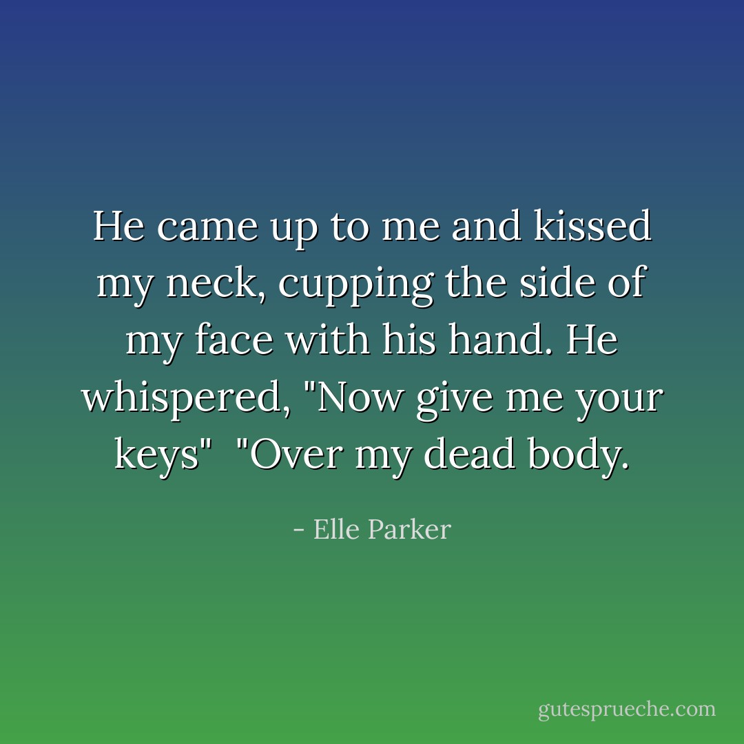 He came up to me and kissed my neck, cupping the side of my face with his hand. He whispered, "Now give me your keys"<br /><br />"Over my dead body. - Elle Parker