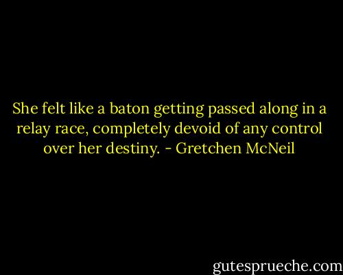 She felt like a baton getting passed along in a relay race, completely devoid of any control over her destiny. - Gretchen McNeil