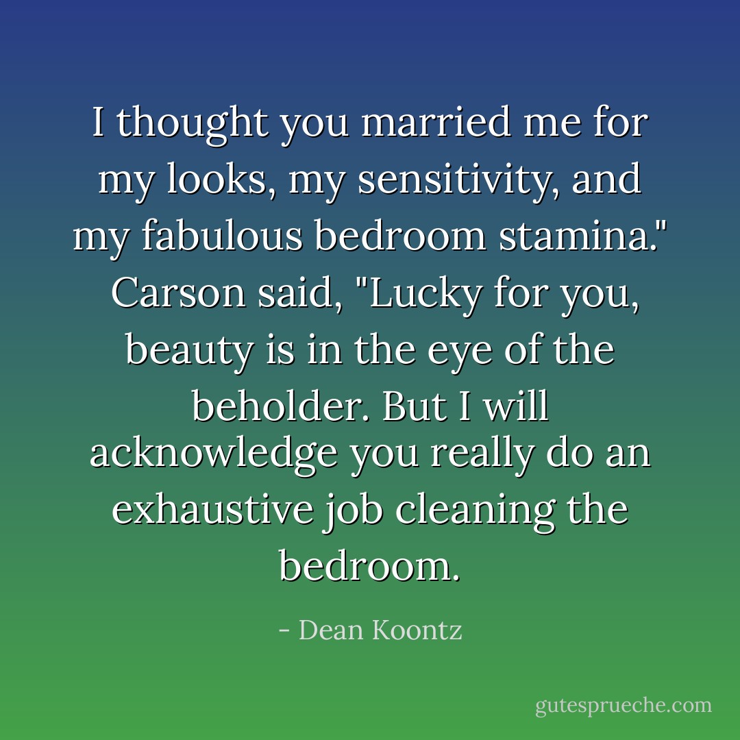 I thought you married me for my looks, my sensitivity, and my fabulous bedroom stamina."<br /><br />Carson said, "Lucky for you, beauty is in the eye of the beholder. But I will acknowledge you really do an exhaustive job cleaning the bedroom. - Dean Koontz