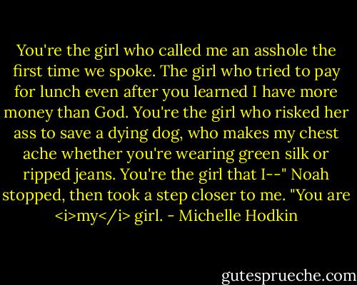 You're the girl who called me an asshole the first time we spoke. The girl who tried to pay for lunch even after you learned I have more money than God. You're the girl who risked her ass to save a dying dog, who makes my chest ache whether you're wearing green silk or ripped jeans. You're the girl that I--" Noah stopped, then took a step closer to me. "You are <i>my</i> girl. - Michelle Hodkin
