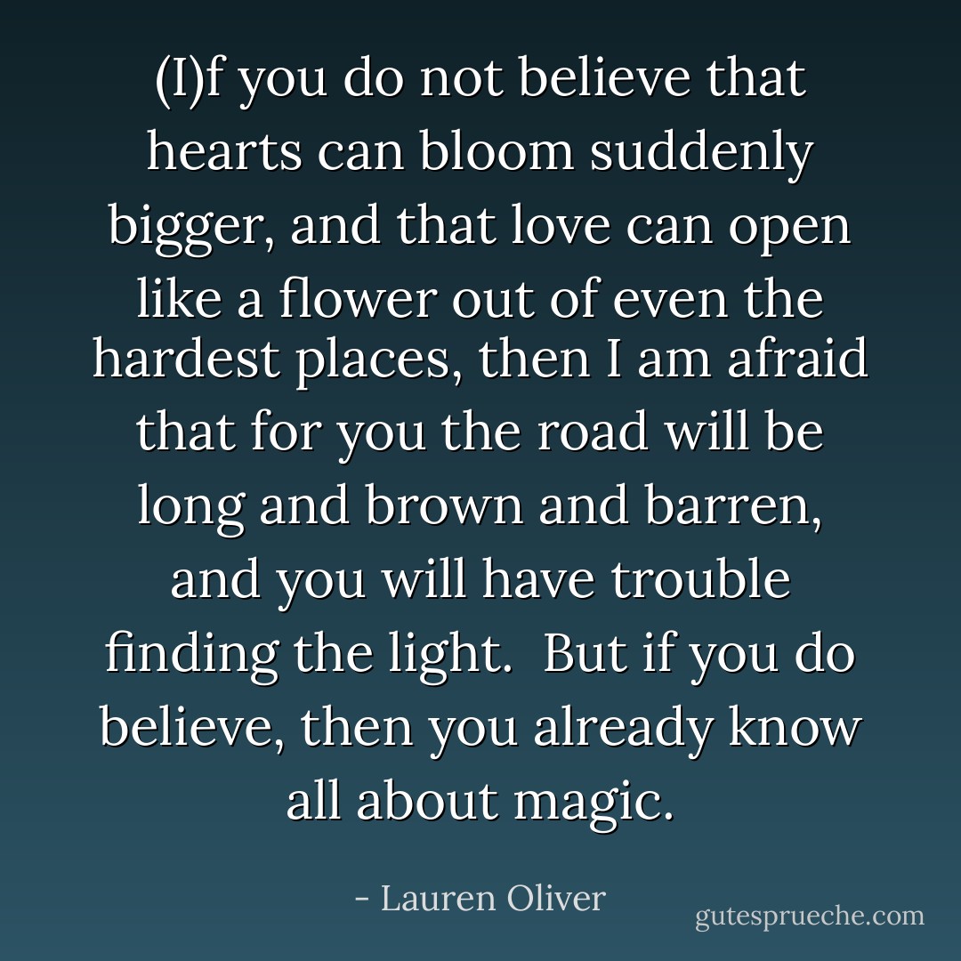 (I)f you do not believe that hearts can bloom suddenly bigger, and that love can open like a flower out of even the hardest places, then I am afraid that for you the road will be long and brown and barren, and you will have trouble finding the light.<br /> But if you <i>do</i> believe, then you already know all about magic. - Lauren Oliver