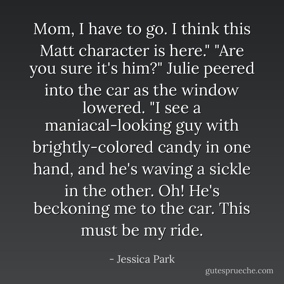 Mom, I have to go. I think this Matt character is here."<br />"Are you sure it's him?"<br />Julie peered into the car as the window lowered. "I see a maniacal-looking guy with brightly-colored candy in one hand, and he's waving a sickle in the other. Oh! He's beckoning me to the car. This must be my ride. - Jessica Park