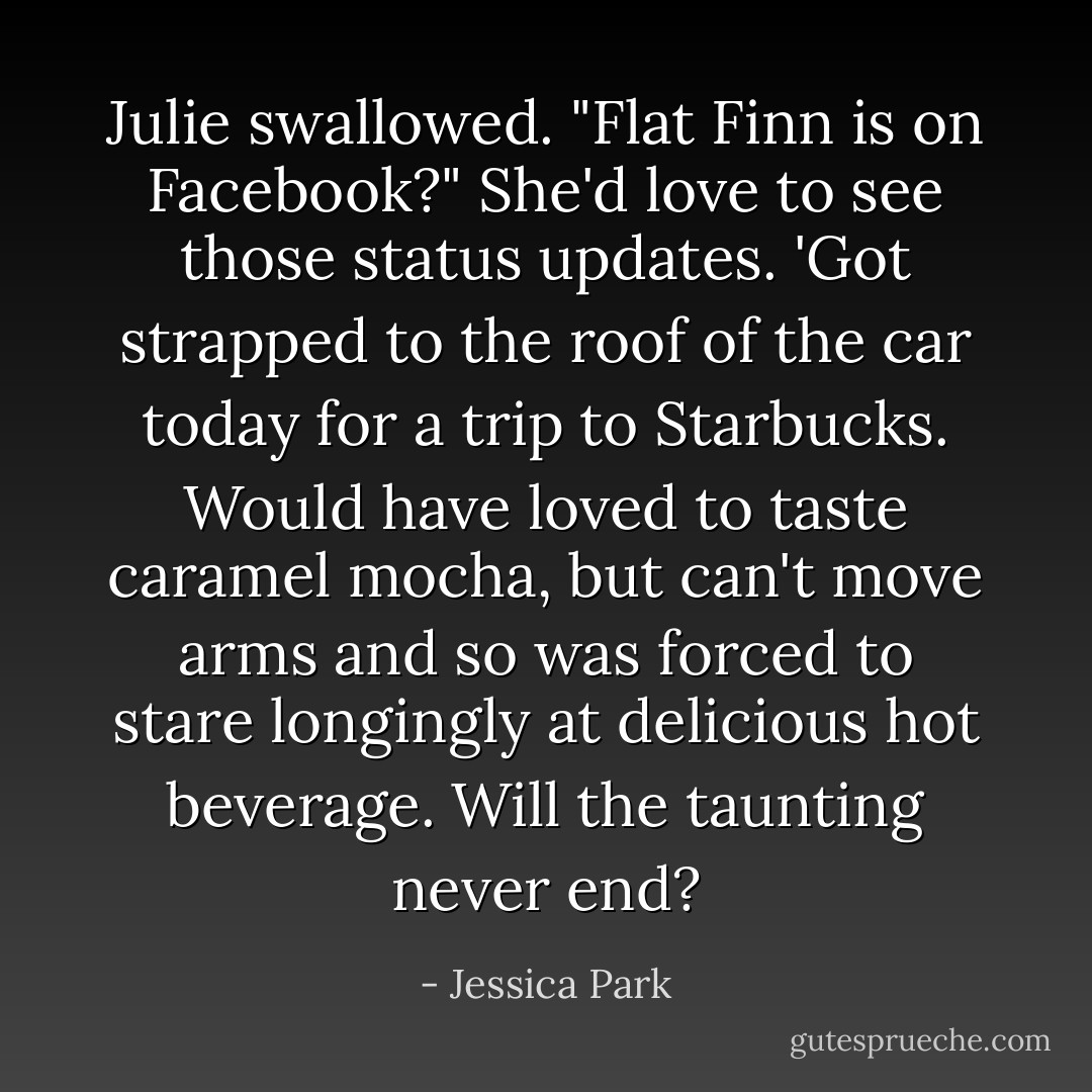 Julie swallowed. "Flat Finn is on Facebook?" She'd love to see those status updates. 'Got strapped to the roof of the car today for a trip to Starbucks. Would have loved to taste caramel mocha, but can't move arms and so was forced to stare longingly at delicious hot beverage. Will the taunting never end? - Jessica Park