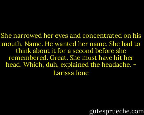 She narrowed her eyes and concentrated on his mouth. Name. He wanted her name. She had to think about it for a second before she remembered. Great. She must have hit her head. Which, duh, explained the headache. - Larissa Ione