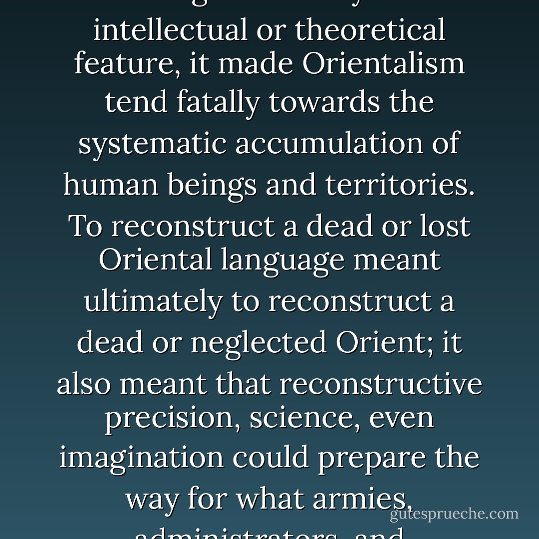 Modern Orientalism embodies a systematic discipline of accumulation. Far from this being exclusively an intellectual or theoretical feature, it made Orientalism tend fatally towards the systematic accumulation of human beings and territories. To reconstruct a dead or lost Oriental language meant ultimately to reconstruct a dead or neglected Orient; it also meant that reconstructive precision, science, even imagination could prepare the way for what armies, administrators, and bureaucracies would later do on the ground. - Edward W. Said