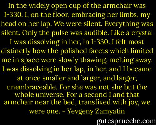In the widely open cup of the armchair was I-330. I, on the floor, embracing her limbs, my head on her lap. We were silent. Everything was silent. Only the pulse was audible. Like a crystal I was dissolving in her, in I-330. I felt most distinctly how the polished facets which limited me in space were slowly thawing, melting away. I was dissolving in her lap, in her, and I became at once smaller and larger, and larger, unembraceable. For she was not she but the whole universe. For a second I and that armchair near the bed, transfixed with joy, we were one. - Yevgeny Zamyatin
