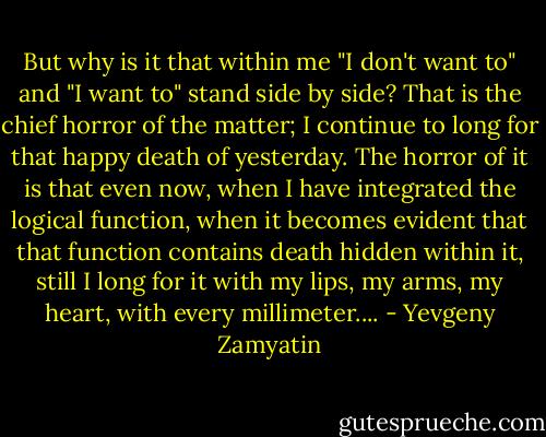 But why is it that within me "I don't want to" and "I want to" stand side by side? That is the chief horror of the matter; I continue to long for that happy death of yesterday. The horror of it is that even now, when I have integrated the logical function, when it becomes evident that that function contains death hidden within it, still I long for it with my lips, my arms, my heart, with every millimeter.... - Yevgeny Zamyatin