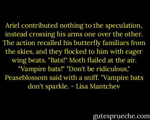 Ariel contributed nothing to the speculation, instead crossing his arms one over the other. The action recalled his butterfly familiars from the skies, and they flocked to him with eager wing beats.<br />"Bats!" Moth flailed at the air. "Vampire bats!"<br />"Don't be ridiculous," Peaseblossom said with a sniff. "Vampire bats don't sparkle. - Lisa Mantchev