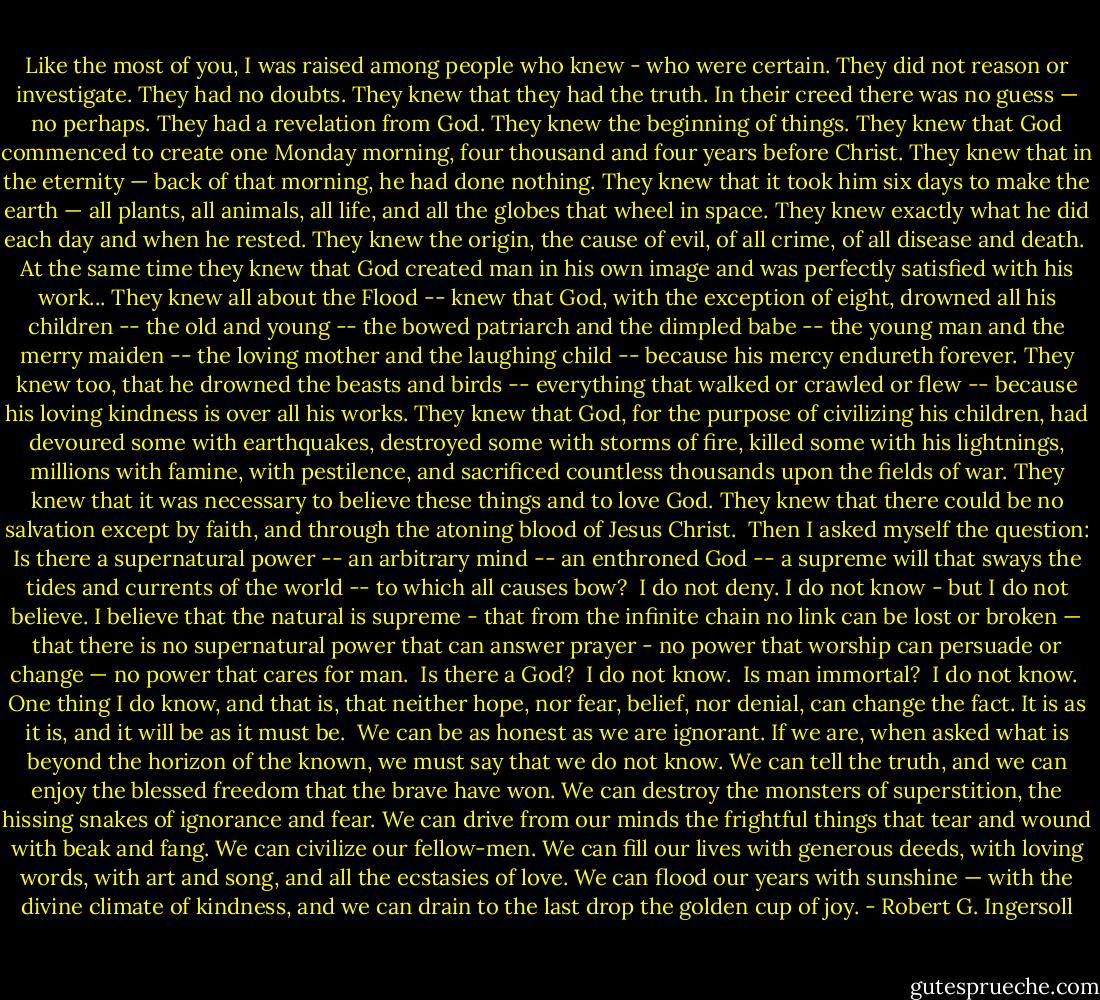 Like the most of you, I was raised among people who knew - who were certain. They did not reason or investigate. They had no doubts. They knew that they had the truth. In their creed there was no guess — no perhaps. They had a revelation from God. They knew the beginning of things. They knew that God commenced to create one Monday morning, four thousand and four years before Christ. They knew that in the eternity — back of that morning, he had done nothing. They knew that it took him six days to make the earth — all plants, all animals, all life, and all the globes that wheel in space. They knew exactly what he did each day and when he rested. They knew the origin, the cause of evil, of all crime, of all disease and death.<br /><br />At the same time they knew that God created man in his own image and was perfectly satisfied with his work... They knew all about the Flood -- knew that God, with the exception of eight, drowned all his children -- the old and young -- the bowed patriarch and the dimpled babe -- the young man and the merry maiden -- the loving mother and the laughing child -- because his mercy endureth forever. They knew too, that he drowned the beasts and birds -- everything that walked or crawled or flew -- because his loving kindness is over all his works. They knew that God, for the purpose of civilizing his children, had devoured some with earthquakes, destroyed some with storms of fire, killed some with his lightnings, millions with famine, with pestilence, and sacrificed countless thousands upon the fields of war. They knew that it was necessary to believe these things and to love God. They knew that there could be no salvation except by faith, and through the atoning blood of Jesus Christ.<br /><br />Then I asked myself the question: Is there a supernatural power -- an arbitrary mind -- an enthroned God -- a supreme will that sways the tides and currents of the world -- to which all causes bow?<br /><br />I do not deny. I do not know - but I do not believe. I believe that the natural is supreme - that from the infinite chain no link can be lost or broken — that there is no supernatural power that can answer prayer - no power that worship can persuade or change — no power that cares for man.<br /><br />Is there a God?<br /><br />I do not know.<br /><br />Is man immortal?<br /><br />I do not know.<br /><br />One thing I do know, and that is, that neither hope, nor fear, belief, nor denial, can change the fact. It is as it is, and it will be as it must be.<br /><br />We can be as honest as we are ignorant. If we are, when asked what is beyond the horizon of the known, we must say that we do not know. We can tell the truth, and we can enjoy the blessed freedom that the brave have won. We can destroy the monsters of superstition, the hissing snakes of ignorance and fear. We can drive from our minds the frightful things that tear and wound with beak and fang. We can civilize our fellow-men. We can fill our lives with generous deeds, with loving words, with art and song, and all the ecstasies of love. We can flood our years with sunshine — with the divine climate of kindness, and we can drain to the last drop the golden cup of joy. - Robert G. Ingersoll